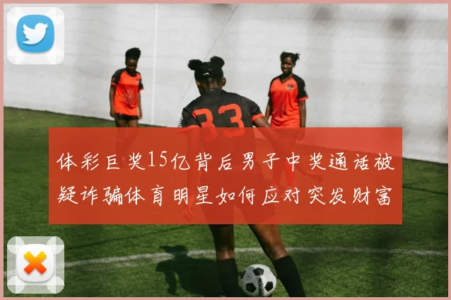 体彩巨奖15亿背后男子中奖通话被疑诈骗体育明星如何应对突发财富