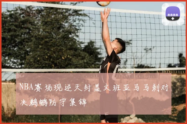 NBA赛场现逆天封盖文班亚马马刺对决鹈鹕防守集锦