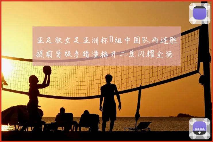 亚足联女足亚洲杯B组中国队两连胜提前晋级李晴潼梅开二度闪耀全场