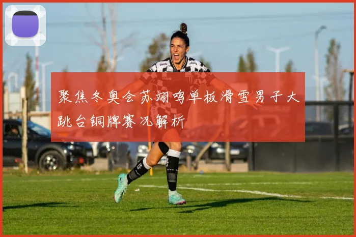 聚焦冬奥会苏翊鸣单板滑雪男子大跳台铜牌赛况解析