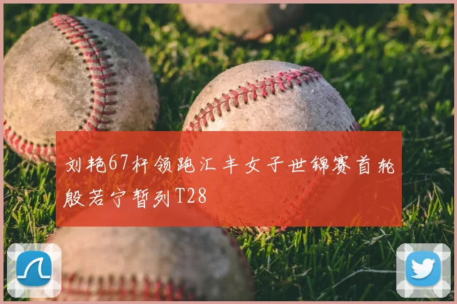 刘艳67杆领跑汇丰女子世锦赛首轮殷若宁暂列T28