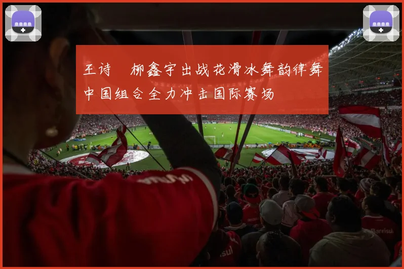 王诗玥柳鑫宇出战花滑冰舞韵律舞中国组合全力冲击国际赛场