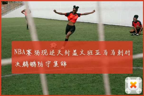 NBA赛场现逆天封盖文班亚马马刺对决鹈鹕防守集锦