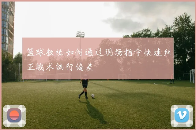 篮球教练如何通过现场指令快速纠正战术执行偏差