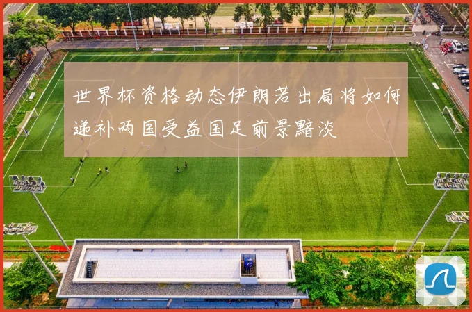 世界杯资格动态伊朗若出局将如何递补两国受益国足前景黯淡