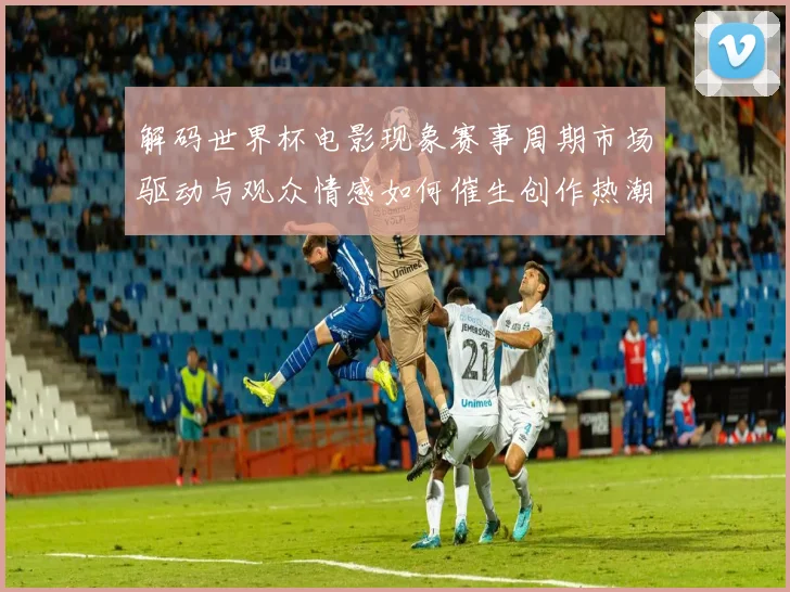 解码世界杯电影现象赛事周期市场驱动与观众情感如何催生创作热潮