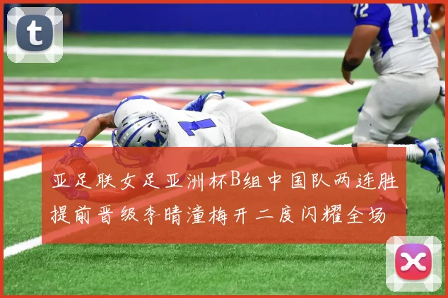 亚足联女足亚洲杯B组中国队两连胜提前晋级李晴潼梅开二度闪耀全场