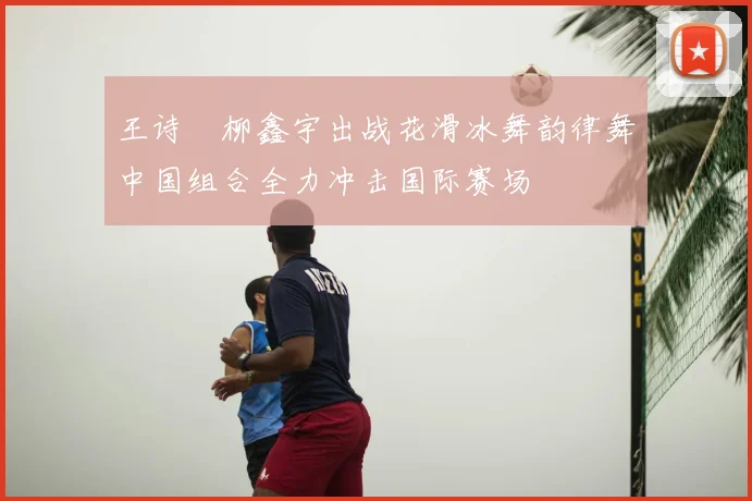 王诗玥柳鑫宇出战花滑冰舞韵律舞中国组合全力冲击国际赛场